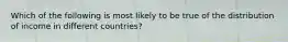 Which of the following is most likely to be true of the distribution of income in different countries?