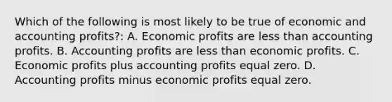 Which of the following is most likely to be true of economic and accounting profits?: A. Economic profits are less than accounting profits. B. Accounting profits are less than economic profits. C. Economic profits plus accounting profits equal zero. D. Accounting profits minus economic profits equal zero.