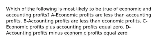 Which of the following is most likely to be true of economic and accounting profits? A-Economic profits are less than accounting profits. B-Accounting profits are less than economic profits. C-Economic profits plus accounting profits equal zero. D-Accounting profits minus economic profits equal zero.