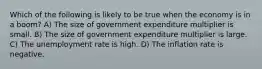 Which of the following is likely to be true when the economy is in a boom? A) The size of government expenditure multiplier is small. B) The size of government expenditure multiplier is large. C) The unemployment rate is high. D) The inflation rate is negative.