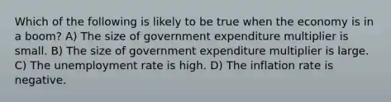 Which of the following is likely to be true when the economy is in a boom? A) The size of government expenditure multiplier is small. B) The size of government expenditure multiplier is large. C) The unemployment rate is high. D) The inflation rate is negative.