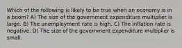 Which of the following is likely to be true when an economy is in a boom? A) The size of the government expenditure multiplier is large. B) The unemployment rate is high. C) The inflation rate is negative. D) The size of the government expenditure multiplier is small.