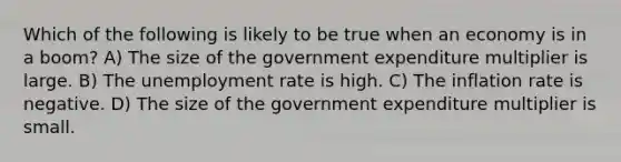 Which of the following is likely to be true when an economy is in a boom? A) The size of the government expenditure multiplier is large. B) The <a href='https://www.questionai.com/knowledge/kh7PJ5HsOk-unemployment-rate' class='anchor-knowledge'>unemployment rate</a> is high. C) The inflation rate is negative. D) The size of the government expenditure multiplier is small.