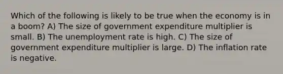 Which of the following is likely to be true when the economy is in a boom? A) The size of government expenditure multiplier is small. B) The unemployment rate is high. C) The size of government expenditure multiplier is large. D) The inflation rate is negative.