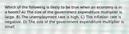 Which of the following is likely to be true when an economy is in a boom? A) The size of the government expenditure multiplier is large. B) The unemployment rate is high. C) The inflation rate is negative. D) The size of the government expenditure multiplier is small