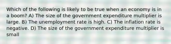 Which of the following is likely to be true when an economy is in a boom? A) The size of the government expenditure multiplier is large. B) The <a href='https://www.questionai.com/knowledge/kh7PJ5HsOk-unemployment-rate' class='anchor-knowledge'>unemployment rate</a> is high. C) The inflation rate is negative. D) The size of the government expenditure multiplier is small