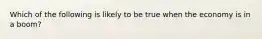 Which of the following is likely to be true when the economy is in a boom?