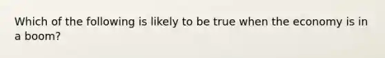 Which of the following is likely to be true when the economy is in a boom?