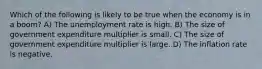 Which of the following is likely to be true when the economy is in a boom? A) The unemployment rate is high. B) The size of government expenditure multiplier is small. C) The size of government expenditure multiplier is large. D) The inflation rate is negative.