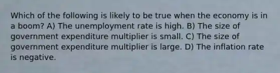 Which of the following is likely to be true when the economy is in a boom? A) The unemployment rate is high. B) The size of government expenditure multiplier is small. C) The size of government expenditure multiplier is large. D) The inflation rate is negative.