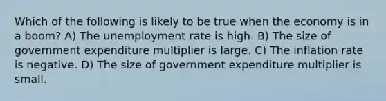 Which of the following is likely to be true when the economy is in a boom? A) The unemployment rate is high. B) The size of government expenditure multiplier is large. C) The inflation rate is negative. D) The size of government expenditure multiplier is small.