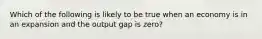 Which of the following is likely to be true when an economy is in an expansion and the output gap is zero?