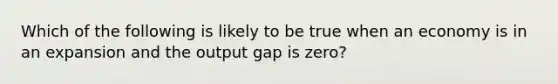 Which of the following is likely to be true when an economy is in an expansion and the output gap is zero?