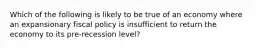 Which of the following is likely to be true of an economy where an expansionary fiscal policy is insufficient to return the economy to its pre-recession level?