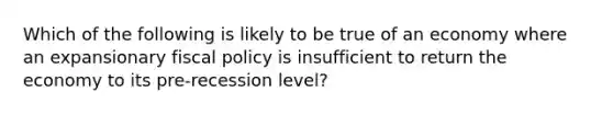 Which of the following is likely to be true of an economy where an expansionary fiscal policy is insufficient to return the economy to its pre-recession level?