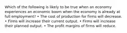 Which of the following is likely to be true when an economy experiences an economic boom when the economy is already at full employment? • The cost of production for firms will decrease. • Firms will increase their current output. • Firms will increase their planned output. • The profit margins of firms will reduce.