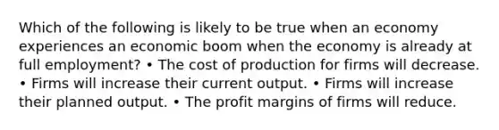 Which of the following is likely to be true when an economy experiences an economic boom when the economy is already at full employment? • The cost of production for firms will decrease. • Firms will increase their current output. • Firms will increase their planned output. • The profit margins of firms will reduce.