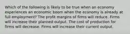 Which of the following is likely to be true when an economy experiences an economic boom when the economy is already at full employment? The profit margins of firms will reduce. Firms will increase their planned output. The cost of production for firms will decrease. Firms will increase their current output.