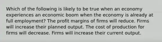 Which of the following is likely to be true when an economy experiences an economic boom when the economy is already at full employment? The profit margins of firms will reduce. Firms will increase their planned output. The cost of production for firms will decrease. Firms will increase their current output.