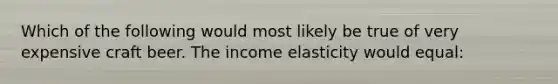 Which of the following would most likely be true of very expensive craft beer. The income elasticity would equal: