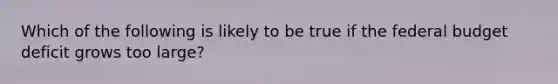 Which of the following is likely to be true if <a href='https://www.questionai.com/knowledge/kS29NErBPI-the-federal-budget' class='anchor-knowledge'>the federal budget</a> deficit grows too large?
