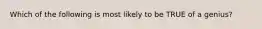 Which of the following is most likely to be TRUE of a genius?