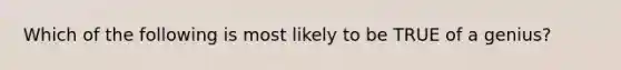 Which of the following is most likely to be TRUE of a genius?