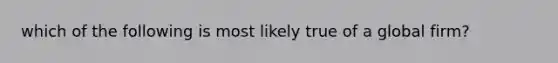 which of the following is most likely true of a global firm?