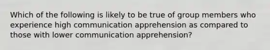 Which of the following is likely to be true of group members who experience high communication apprehension as compared to those with lower communication apprehension?