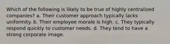 Which of the following is likely to be true of highly centralized companies? a. Their customer approach typically lacks uniformity. b. Their employee morale is high. c. They typically respond quickly to customer needs. d. They tend to have a strong corporate image.