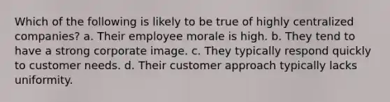 Which of the following is likely to be true of highly centralized companies? a. Their employee morale is high. b. They tend to have a strong corporate image. c. They typically respond quickly to customer needs. d. Their customer approach typically lacks uniformity.