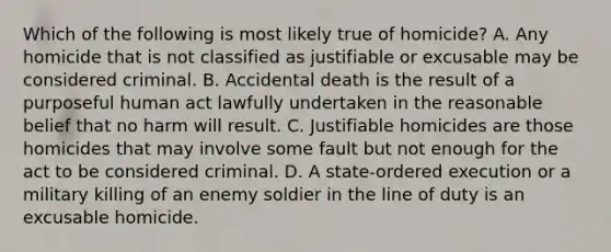 Which of the following is most likely true of homicide? A. Any homicide that is not classified as justifiable or excusable may be considered criminal. B. Accidental death is the result of a purposeful human act lawfully undertaken in the reasonable belief that no harm will result. C. Justifiable homicides are those homicides that may involve some fault but not enough for the act to be considered criminal. D. A state-ordered execution or a military killing of an enemy soldier in the line of duty is an excusable homicide.