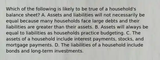 Which of the following is likely to be true of a​ household's balance​ sheet? A. Assets and liabilities will not necessarily be equal because many households face large debts and their liabilities are <a href='https://www.questionai.com/knowledge/ktgHnBD4o3-greater-than' class='anchor-knowledge'>greater than</a> their assets. B. Assets will always be equal to liabilities as households practice budgeting. C. The assets of a household include interest​ payments, stocks, and mortgage payments. D. The liabilities of a household include bonds and​ long-term investments.