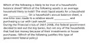 Which of the following is likely to be true of a​ household's balance​ sheet? Which of the following assets is an average household likely to​ hold? The most liquid assets for a household are _______________. On a​ household's annual balance​ sheet, a​ one-time loan made to a relative would ____________ and purchasing a car with cash would _________________________. During the financial crisis of​ 2007-2008, the federal government decided to bail out the big​ banks, but not any of the households that had lost money because of their investments or house purchases. (Which of the following justifies this type of government federal​ policy)