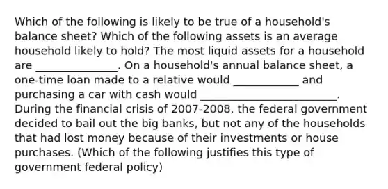 Which of the following is likely to be true of a​ household's balance​ sheet? Which of the following assets is an average household likely to​ hold? The most liquid assets for a household are _______________. On a​ household's annual balance​ sheet, a​ one-time loan made to a relative would ____________ and purchasing a car with cash would _________________________. During the financial crisis of​ 2007-2008, the federal government decided to bail out the big​ banks, but not any of the households that had lost money because of their investments or house purchases. (Which of the following justifies this type of government federal​ policy)