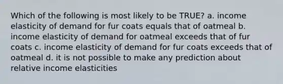 Which of the following is most likely to be TRUE? a. income elasticity of demand for fur coats equals that of oatmeal b. income elasticity of demand for oatmeal exceeds that of fur coats c. income elasticity of demand for fur coats exceeds that of oatmeal d. it is not possible to make any prediction about relative income elasticities