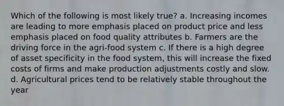 Which of the following is most likely true? a. Increasing incomes are leading to more emphasis placed on product price and less emphasis placed on food quality attributes b. Farmers are the driving force in the agri-food system c. If there is a high degree of asset specificity in the food system, this will increase the fixed costs of firms and make production adjustments costly and slow. d. Agricultural prices tend to be relatively stable throughout the year