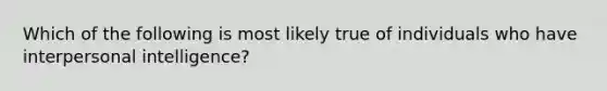 Which of the following is most likely true of individuals who have interpersonal intelligence?