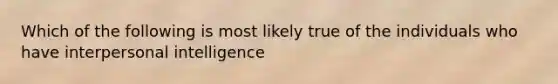 Which of the following is most likely true of the individuals who have interpersonal intelligence