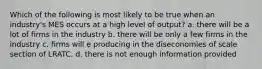 Which of the following is most likely to be true when an industry's MES occurs at a high level of output? a. there will be a lot of firms in the industry b. there will be only a few firms in the industry c. firms will e producing in the diseconomies of scale section of LRATC. d. there is not enough information provided