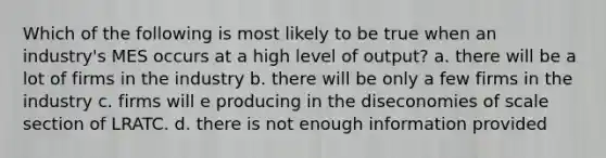 Which of the following is most likely to be true when an industry's MES occurs at a high level of output? a. there will be a lot of firms in the industry b. there will be only a few firms in the industry c. firms will e producing in the diseconomies of scale section of LRATC. d. there is not enough information provided