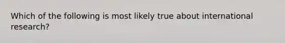 Which of the following is most likely true about international research?