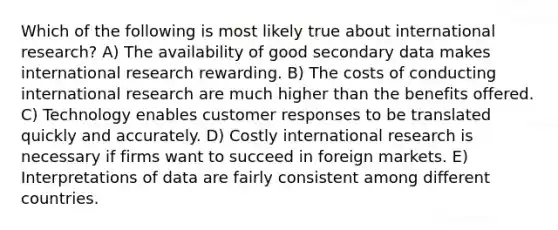 Which of the following is most likely true about international research? A) The availability of good secondary data makes international research rewarding. B) The costs of conducting international research are much higher than the benefits offered. C) Technology enables customer responses to be translated quickly and accurately. D) Costly international research is necessary if firms want to succeed in foreign markets. E) Interpretations of data are fairly consistent among different countries.