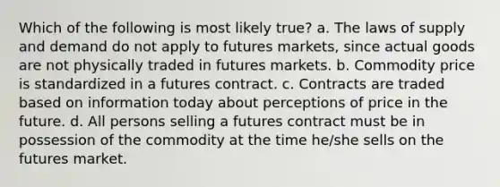 Which of the following is most likely true? a. The laws of supply and demand do not apply to futures markets, since actual goods are not physically traded in futures markets. b. Commodity price is standardized in a futures contract. c. Contracts are traded based on information today about perceptions of price in the future. d. All persons selling a futures contract must be in possession of the commodity at the time he/she sells on the futures market.