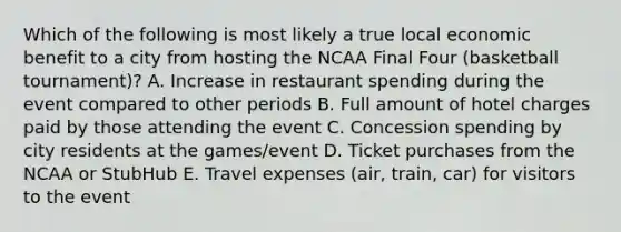 Which of the following is most likely a true local economic benefit to a city from hosting the NCAA Final Four (basketball tournament)? A. Increase in restaurant spending during the event compared to other periods B. Full amount of hotel charges paid by those attending the event C. Concession spending by city residents at the games/event D. Ticket purchases from the NCAA or StubHub E. Travel expenses (air, train, car) for visitors to the event