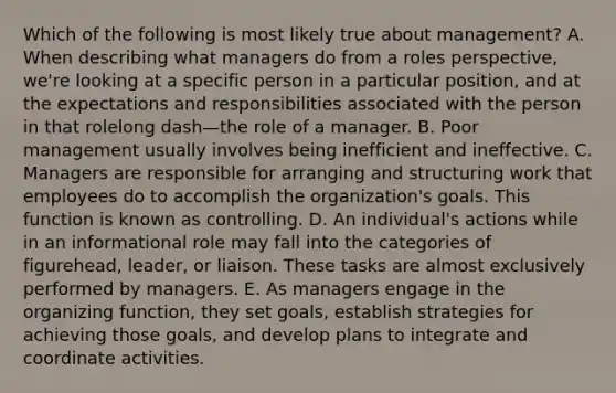 Which of the following is most likely true about​ management? A. When describing what managers do from a roles​ perspective, we're looking at a specific person in a particular​ position, and at the expectations and responsibilities associated with the person in that rolelong dash—the role of a manager. B. Poor management usually involves being inefficient and ineffective. C. Managers are responsible for arranging and structuring work that employees do to accomplish the​ organization's goals. This function is known as controlling. D. An​ individual's actions while in an informational role may fall into the categories of​ figurehead, leader, or liaison. These tasks are almost exclusively performed by managers. E. As managers engage in the organizing​ function, they set​ goals, establish strategies for achieving those​ goals, and develop plans to integrate and coordinate activities.