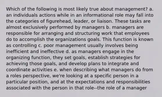 Which of the following is most likely true about management? a. an individuals actions while in an informational role may fall into the categories of figurehead, leader, or liaison. These tasks are almost exclusively performed by managers b. managers are responsible for arranging and structuring work that employees do to accomplish the organizations goals. This function is known as controlling c. poor management usually involves being inefficient and ineffective d. as managers engage in the organizing function, they set goals, establish strategies for achieving those goals, and develop plans to integrate and coordinate activities e. when describing what managers do from a roles perspective, we're looking at a specific person in a particular position, and at the expectations and responsibilities associated with the person in that role--the role of a manager