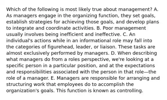 Which of the following is most likely true about​ management? A. As managers engage in the organizing​ function, they set​ goals, establish strategies for achieving those​ goals, and develop plans to integrate and coordinate activities. B. Poor management usually involves being inefficient and ineffective. C. An​ individual's actions while in an informational role may fall into the categories of​ figurehead, leader, or liaison. These tasks are almost exclusively performed by managers. D. When describing what managers do from a roles​ perspective, we're looking at a specific person in a particular​ position, and at the expectations and responsibilities associated with the person in that role—the role of a manager. E. Managers are responsible for arranging and structuring work that employees do to accomplish the​ organization's goals. This function is known as controlling.