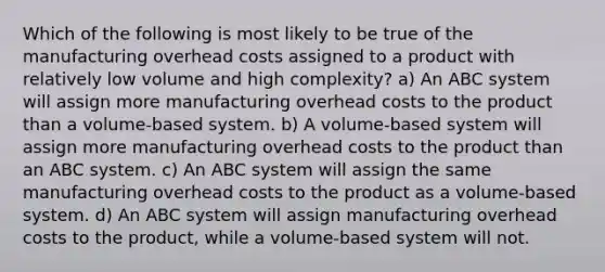 Which of the following is most likely to be true of the manufacturing overhead costs assigned to a product with relatively low volume and high complexity? a) An ABC system will assign more manufacturing overhead costs to the product than a volume-based system. b) A volume-based system will assign more manufacturing overhead costs to the product than an ABC system. c) An ABC system will assign the same manufacturing overhead costs to the product as a volume-based system. d) An ABC system will assign manufacturing overhead costs to the product, while a volume-based system will not.