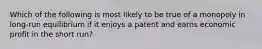 ​Which of the following is most likely to be true of a monopoly in long-run equilibrium if it enjoys a patent and earns economic profit in the short run?